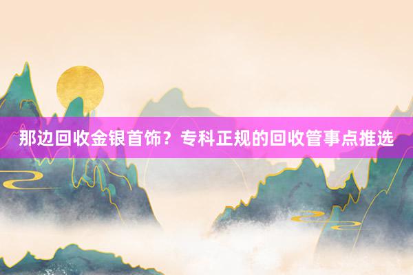 那边回收金银首饰？专科正规的回收管事点推选