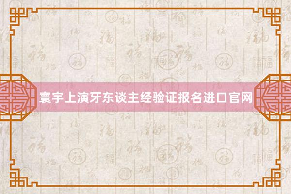 寰宇上演牙东谈主经验证报名进口官网
