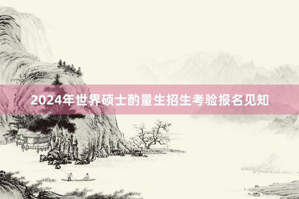 2024年世界硕士酌量生招生考验报名见知