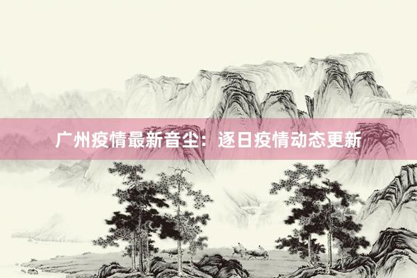 广州疫情最新音尘：逐日疫情动态更新