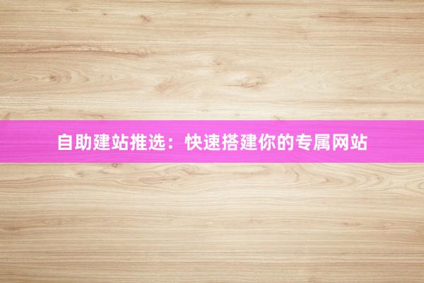 自助建站推选：快速搭建你的专属网站