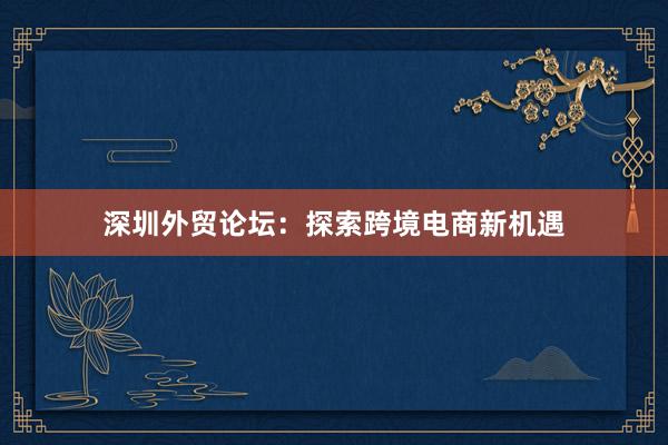 深圳外贸论坛：探索跨境电商新机遇